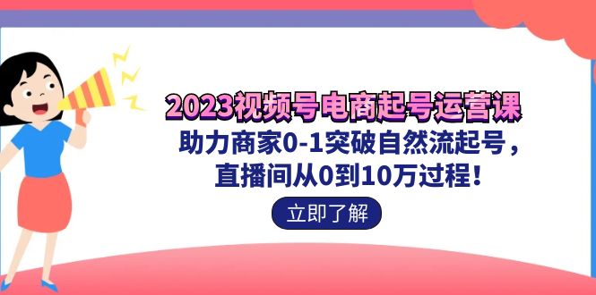 2023视频号-电商起号运营课 助力商家0-1突破自然流起号 直播间从0到10w过程-启学项目网