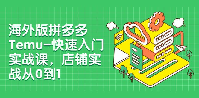 外版拼多多Temu-快速入门实战课，店铺实战从0到1（12节课）-启学项目网