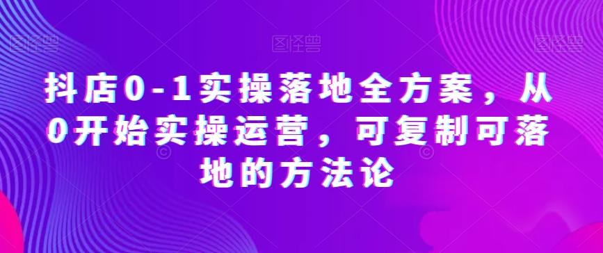 抖店0-1实操落地全方案，从0开始实操运营，可复制可落地的方法论-启学项目网