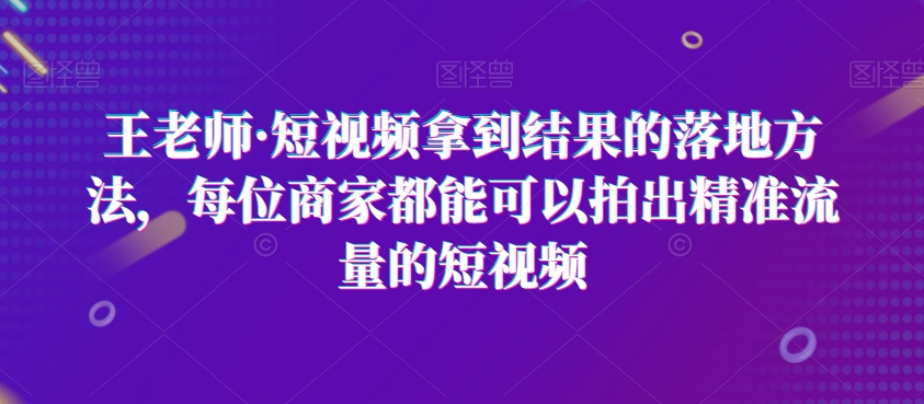 王老师·短视频拿到结果的落地方法，每位商家都能可以拍出精准流量的短视频-启学项目网