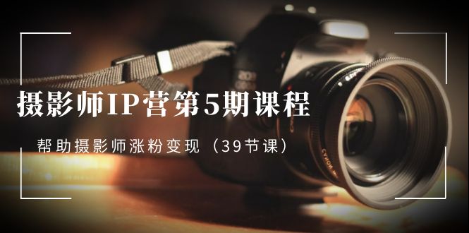 摄影师IP营第5期课程，教你如何涨粉变现，让摄影事业照亮未来（39节课）-启学项目网