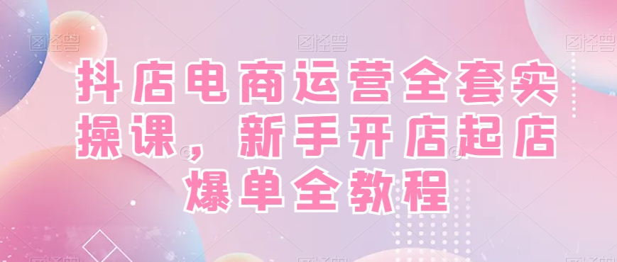 抖店电商运营实战全套教程，新手开店快速起店爆单！-启学项目网