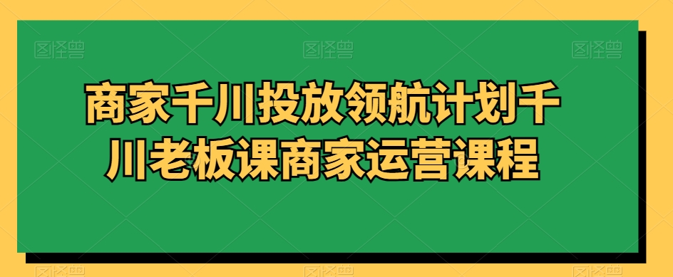 商家千川投放领航计划千川老板课商家运营课程-启学项目网