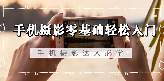 手机摄影零基础轻松入门，手机摄影-达人必学，不限手机品牌-无水印课程-启学项目网