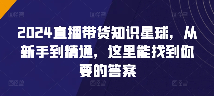 2024直播带货全攻略知识星球，从新手到精通，这里能找到你要的答案-启学项目网