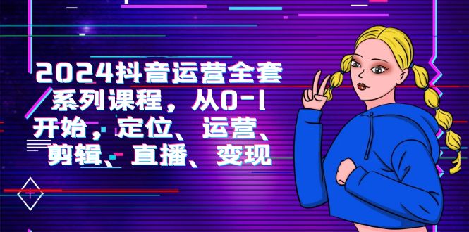2024抖音运营-全套系列课程，从0-1开始，定位、运营、剪辑、直播、变现-启学项目网