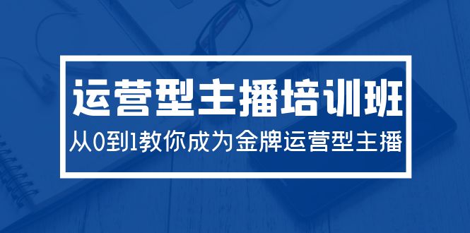 2024运营型主播培训班：从0到1教你成为金牌运营型主播（29节课）-启学项目网
