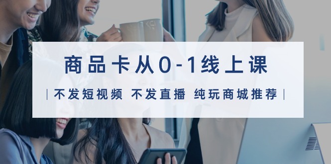 商品卡从0-1线上课（不发短视频 不发直播 纯玩商城推荐）32节课-启学项目网