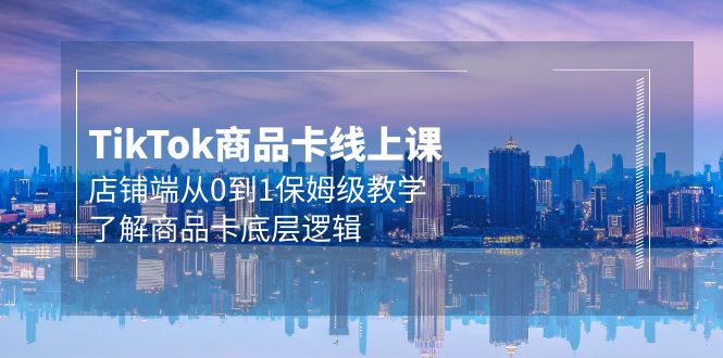 Tk商品卡线上课，TIKTOK店铺端从0到1保姆级教学，了解商品卡底层逻辑（20节）-启学项目网