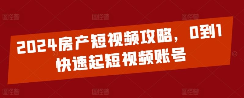 2024房产短视频运营攻略，0到1快速起短视频账号-启学项目网