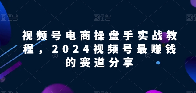 【2024视频号电商掘金指南】解锁电商盈利密码，实战教程助你领先赛道！-启学项目网