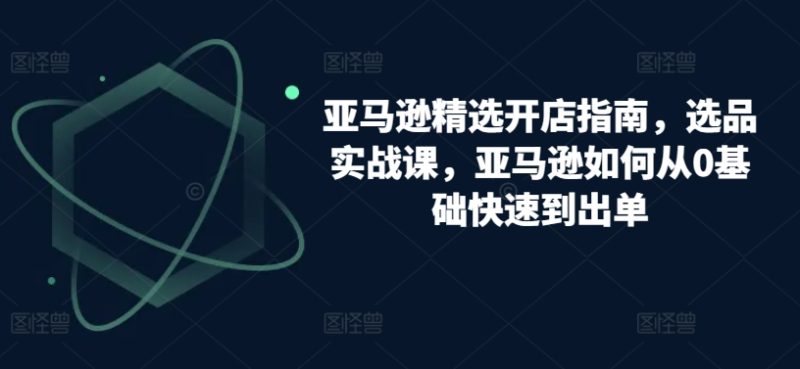 跨境亚马逊精选开店指南，选品实战课，从零基础到盈利专家的实操攻略-启学项目网