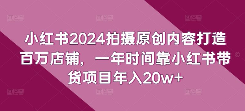 小红书2024拍摄原创内容打造百万店铺，1年时间靠小红书带货项目年入20W+-启学项目网