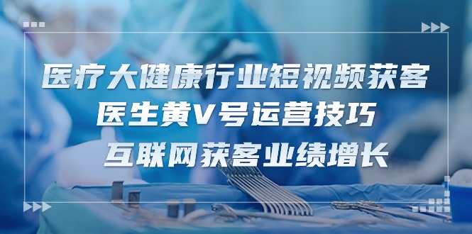 医疗 大健康行业短视频获客：医生黄V号运营技巧 互联网获客业绩增长-15节-启学项目网