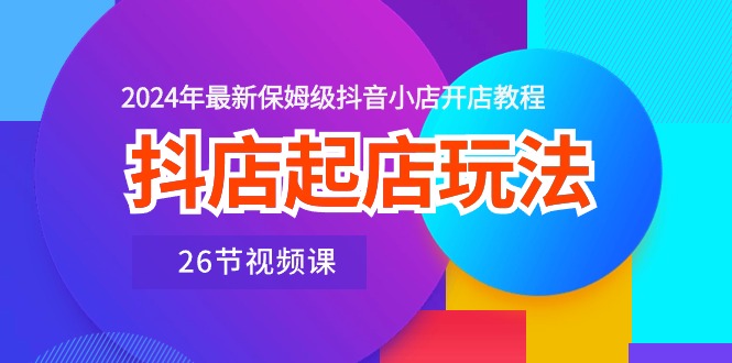 抖店起店玩法，2024年最新保姆级抖音小店开店教程（26节视频课）-启学项目网