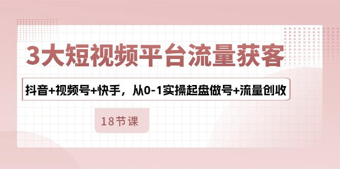 3大短视频平台流量获客，抖音+视频号+快手，从0-1实操起盘做号+流量创收-启学项目网