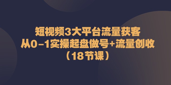 短视频3大平台·流量 获客：从0-1实操起盘做号+流量 创收（18节课）-启学项目网
