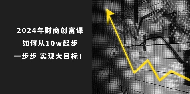 2024年新版财创富课：如何从10w起步，一步步 实现大目标！-启学项目网