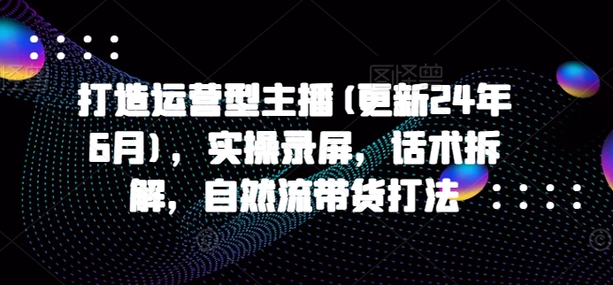 打造运营型主播(更新24年6月)，实操录屏，话术拆解，自然流带货打法-启学项目网