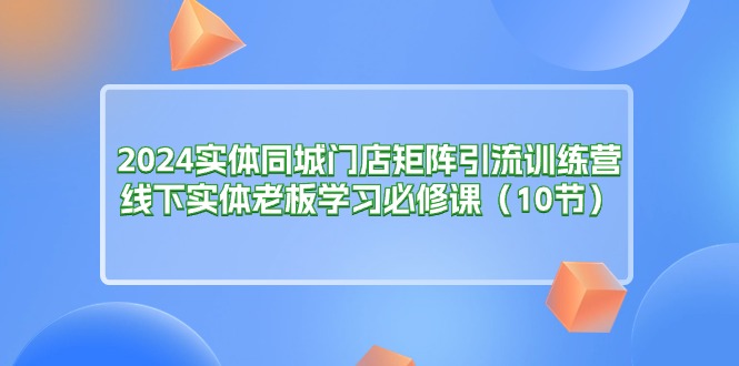 2024实体同城门店矩阵引流训练营，线下实体老板学习必修课（10节）-启学项目网