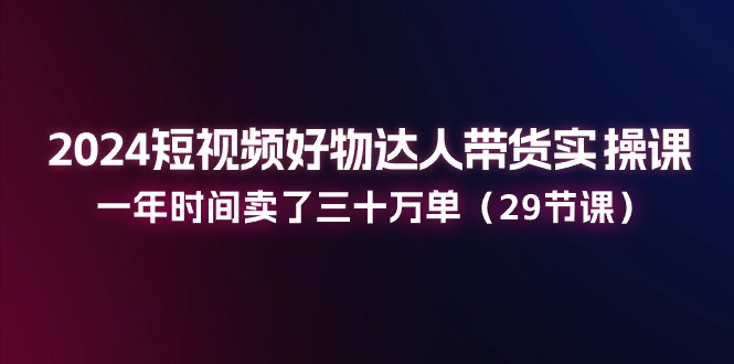 2024短视频好物达人带货实操课：一年时间卖了三十万单（29节课）-启学项目网