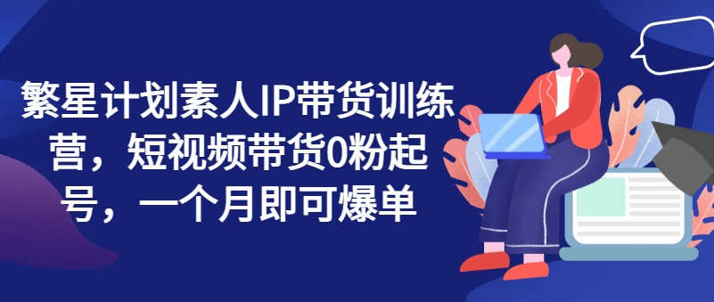 繁星计划素人IP带货训练营，短视频带货0粉起号，一个月即可爆单-启学项目网