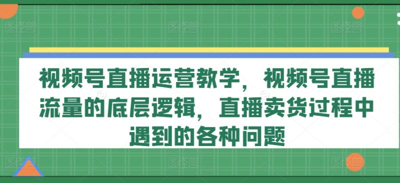 视频号直播运营教学，视频号直播流量的底层逻辑，直播卖货过程中遇到的各种问题-启学项目网