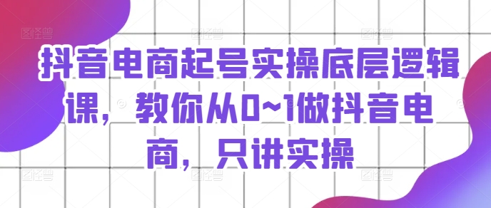 抖音电商起号实操底层逻辑课，教你从0~1做抖音电商，只讲实操-启学项目网