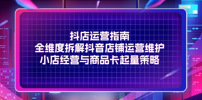 抖店运营指南，全维度拆解抖音店铺运营维护，小店经营与商品卡起量策略-启学项目网