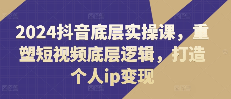 2024抖音底层实操课，​重塑短视频底层逻辑，打造个人IP变现-启学项目网