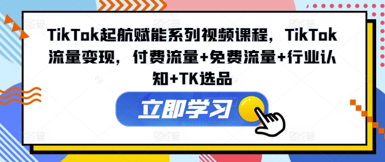 TIKTOK起航赋能系列视频课程，TIKTOK流量变现，付费流量+免费流量+行业认知+TK选品-启学项目网