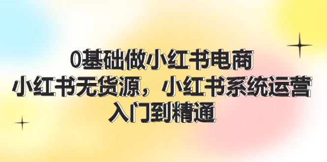 0基础做小红书电商，小红书无货源，小红书系统运营，入门到精通 (70节)-启学项目网