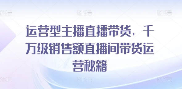 运营型主播直播带货，​千万级销售额直播间带货运营秘籍-启学项目网