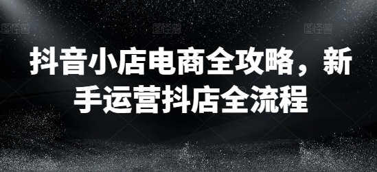 抖音小店电商全攻略，新手运营抖店全流程-启学项目网