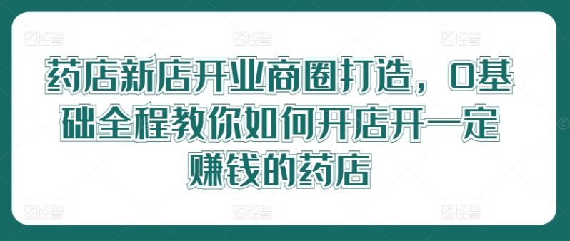 药店新店开业商圈打造，0基础全程教你如何开店开一定赚钱的药店-启学项目网