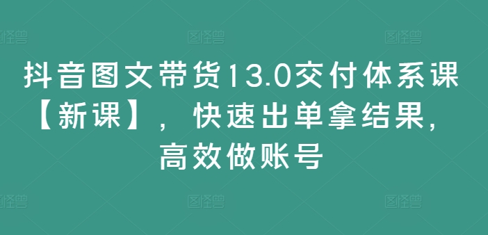 抖音图文带货13.0交付体系课【新课】，快速出单拿结果，高效做账号-启学项目网