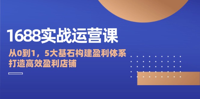 1688实战运营课：从0到1，5大基石构建盈利体系，打造高效盈利店铺-启学项目网