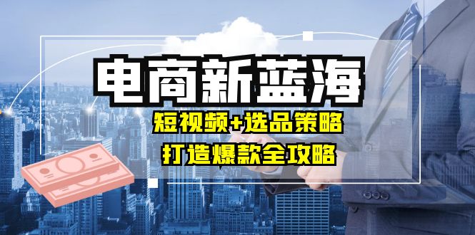 商家必看电商新蓝海：短视频+选品策略，打造爆款全攻略，月入10w+-启学项目网