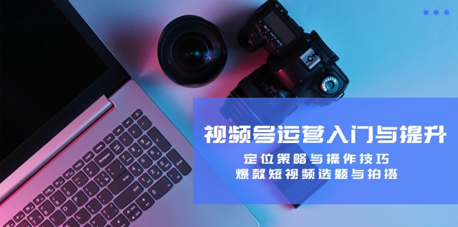 视频号运营入门与提升课程：定位策略与操作技巧，爆款短视频选题与拍摄-启学项目网