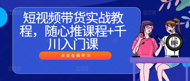 短视频带货实战教程，随心推课程+千川入门课-启学项目网