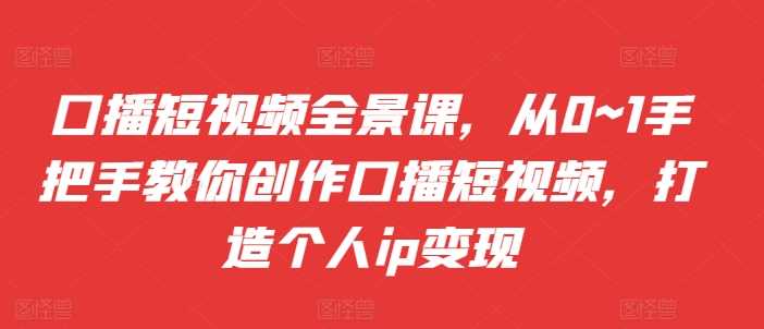 口播短视频全景课，​从0~1手把手教你创作口播短视频，打造个人ip变现-启学项目网