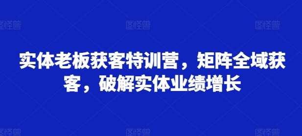 实体老板获客特训营，矩阵全域获客，破解实体业绩增长-启学项目网