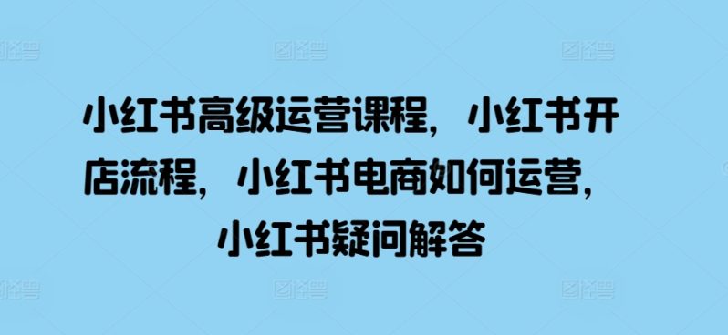 小红书高级运营课程，小红书开店流程，小红书电商如何运营，小红书疑问解答-启学项目网
