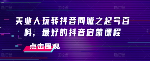 美业人玩转抖音同城之起号百科，最好的抖音启蒙课程-启学项目网