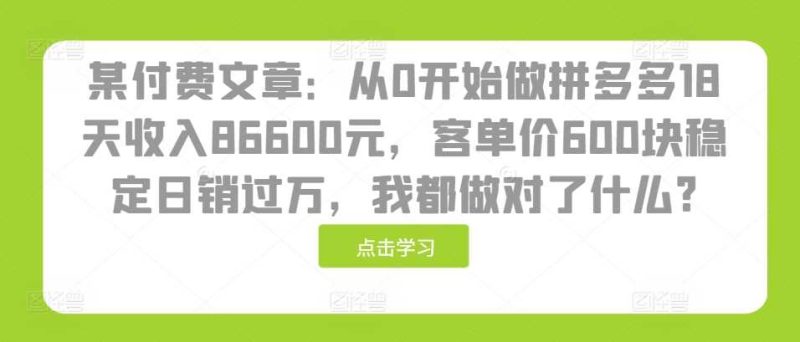 某付费文章：从0开始做拼多多18天收入86600元，客单价600块稳定日销过万，我都做对了什么?-启学项目网