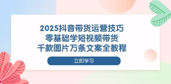 2025抖音带货运营技巧，零基础学短视频带货，千款图片万条文案全教程-启学项目网