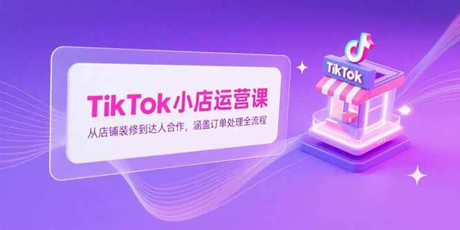 TikTok小店运营课，从店铺装修到达人合作，涵盖订单处理全流程-启学项目网